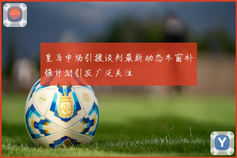 皇马中场引援谈判最新动态冬窗补强计划引发广泛关注