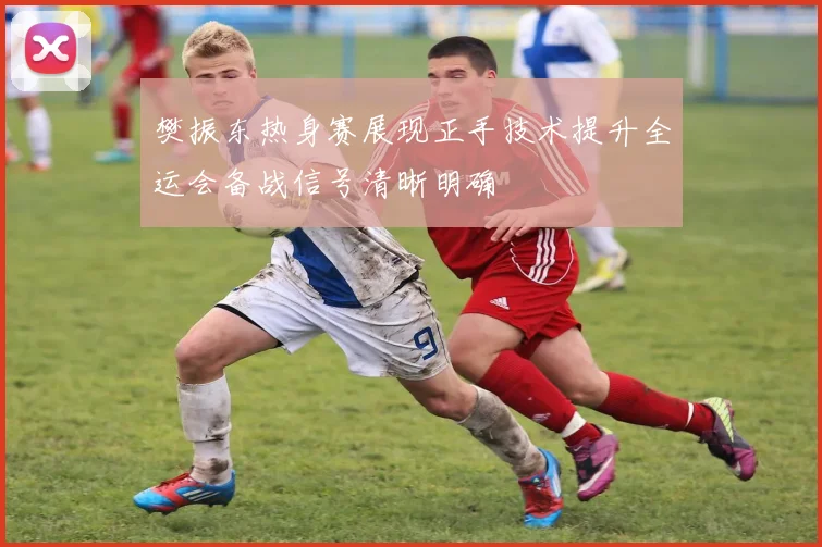 樊振东热身赛展现正手技术提升全运会备战信号清晰明确