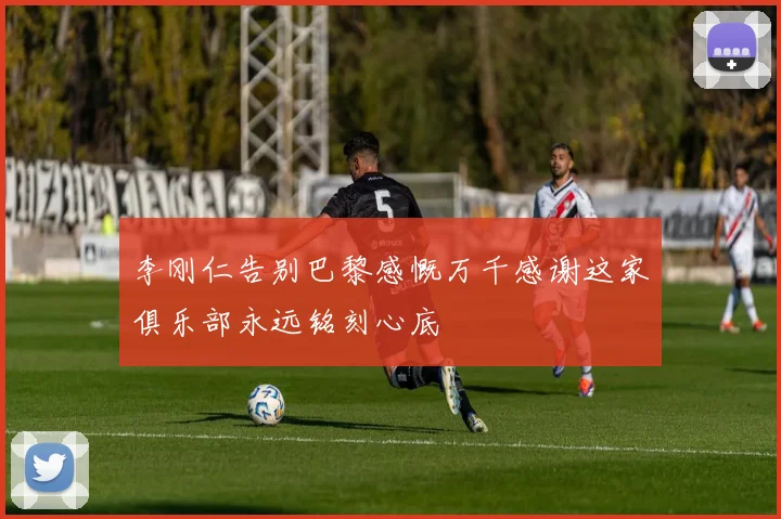 李刚仁告别巴黎感慨万千感谢这家俱乐部永远铭刻心底