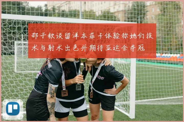 邵子钦谈留洋本菲卡体验称她们技术与射术出色并期待亚运会夺冠