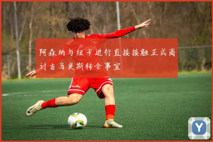 阿森纳与纽卡进行直接接触正式商讨吉马良斯转会事宜