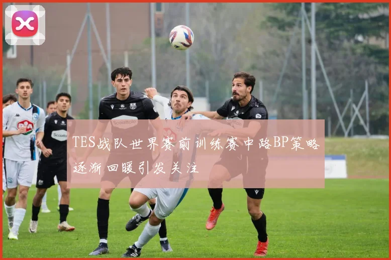 TES战队世界赛前训练赛中路BP策略逐渐回暖引发关注