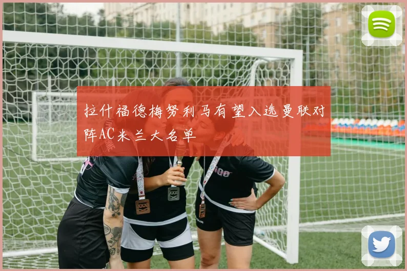 拉什福德梅努利马有望入选曼联对阵AC米兰大名单