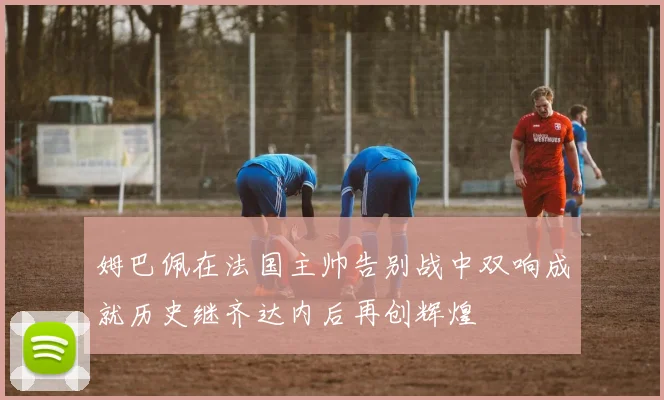 姆巴佩在法国主帅告别战中双响成就历史继齐达内后再创辉煌