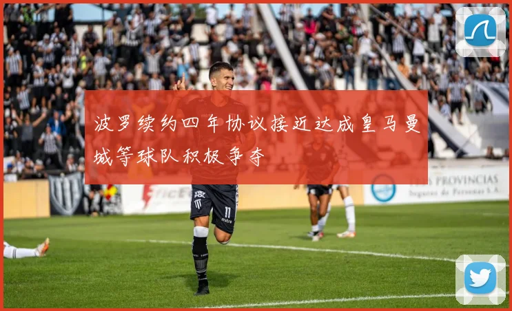 波罗续约四年协议接近达成皇马曼城等球队积极争夺