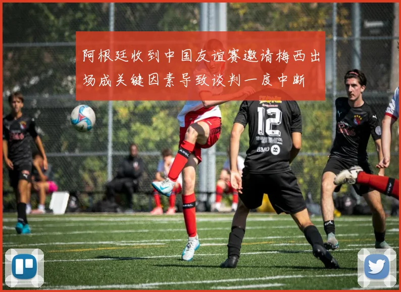 阿根廷收到中国友谊赛邀请梅西出场成关键因素导致谈判一度中断