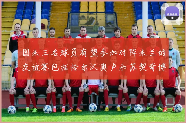 国米三名球员有望参加对阵米兰的友谊赛包括恰尔汉奥卢和苏契奇博尼